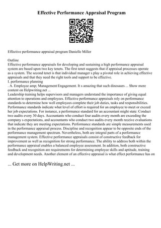 Effective Performance Appraisal Program
Effective performance appraisal program Danielle Miller
Outline
Effective performance appraisals for developing and sustaining a high performance appraisal
system are based upon two key tenets. The first tenet suggests that if appraisal processes operate
as a system. The second tenet is that individual manager s play a pivotal role in achieving effective
appraisals and that they need the right tools and support to be effective.
I. performance planning
. A. Employee amp; Management Engagement. It s amazing that such dinosaurs ... Show more
content on Helpwriting.net ...
Leadership training helps supervisors and managers understand the importance of giving equal
attention to operations and employees. Effective performance appraisals rely on performance
standards to determine how well employees complete their job duties, tasks and responsibilities.
Performance standards indicate what level of effort is required for an employee to meet or exceed
her job expectations. For instance, a performance standard for an accountant might state: Conduct
two audits every 30 days. Accountants who conduct four audits every month are exceeding the
company s expectations, and accountants who conduct two audits every month receive evaluations
that indicate they are meeting expectations. Performance standards are simple measurements used
in the performance appraisal process. Discipline and recognition appear to be opposite ends of the
performance management spectrum. Nevertheless, both are integral parts of a performance
management system. Effective performance appraisals consist of constructive feedback for
improvement as well as recognition for strong performance. The ability to address both within the
performance appraisal enables a balanced employee assessment. In addition, both constructive
feedback and recognition are requirements for determining employee skills and aptitude, training
and development needs. Another element of an effective appraisal is what effect performance has on
... Get more on HelpWriting.net ...
 