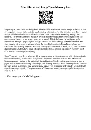 Short-Term and Long-Term Memory Loss
Forgetting in Short Term and Long Term Memory: The memory of human beings is similar to that
of computers because it allows individuals to store information for later or future use. However, the
storage of information in humans involves three major processes i.e. encoding, storage, and
retrieval. The encoding process basically involves transforming data into meaningful form like
association with an existing image, memory, or sound. This is followed by holding on to the
information through a physiological change, which is the actual storage of the information. The
final stage in this process is retrieval where the stored information is brought out, which is a
reversal of the encoding process ( Memory, Intelligence, and States of Mind, 2011). Since humans
are more complex, they have three different memory storage abilities i.e. sensory memory, short
term memory, and long term memory.
Short Term and Long Term Memory: Short term memory is the process with which information in
the sensory memory is transferred to a person s awareness or consciousness. The information
becomes currently active in the individual like talking to a friend, reading an article, or writing a
paper. While short term memory lasts longer then sensory memory, it still has very limited capacity
(Cowan, 2009). In contrast, long term memory is relatively permanent and virtually unlimited with
regards to storage capacity. The permanence of this type of memory storage capability originates
from the fact
... Get more on HelpWriting.net ...
 