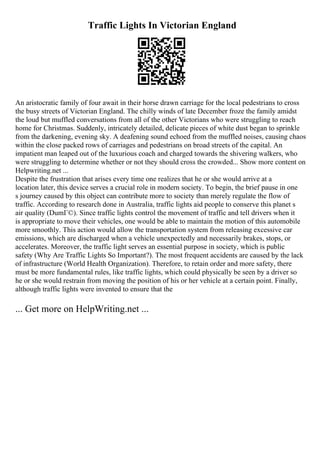Traffic Lights In Victorian England
An aristocratic family of four await in their horse drawn carriage for the local pedestrians to cross
the busy streets of Victorian England. The chilly winds of late December froze the family amidst
the loud but muffled conversations from all of the other Victorians who were struggling to reach
home for Christmas. Suddenly, intricately detailed, delicate pieces of white dust began to sprinkle
from the darkening, evening sky. A deafening sound echoed from the muffled noises, causing chaos
within the close packed rows of carriages and pedestrians on broad streets of the capital. An
impatient man leaped out of the luxurious coach and charged towards the shivering walkers, who
were struggling to determine whether or not they should cross the crowded... Show more content on
Helpwriting.net ...
Despite the frustration that arises every time one realizes that he or she would arrive at a
location later, this device serves a crucial role in modern society. To begin, the brief pause in one
s journey caused by this object can contribute more to society than merely regulate the flow of
traffic. According to research done in Australia, traffic lights aid people to conserve this planet s
air quality (DumГ©). Since traffic lights control the movement of traffic and tell drivers when it
is appropriate to move their vehicles, one would be able to maintain the motion of this automobile
more smoothly. This action would allow the transportation system from releasing excessive car
emissions, which are discharged when a vehicle unexpectedly and necessarily brakes, stops, or
accelerates. Moreover, the traffic light serves an essential purpose in society, which is public
safety (Why Are Traffic Lights So Important?). The most frequent accidents are caused by the lack
of infrastructure (World Health Organization). Therefore, to retain order and more safety, there
must be more fundamental rules, like traffic lights, which could physically be seen by a driver so
he or she would restrain from moving the position of his or her vehicle at a certain point. Finally,
although traffic lights were invented to ensure that the
... Get more on HelpWriting.net ...
 
