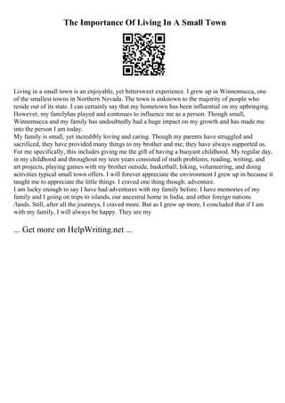 The Importance Of Living In A Small Town
Living in a small town is an enjoyable, yet bittersweet experience. I grew up in Winnemucca, one
of the smallest towns in Northern Nevada. The town is unknown to the majority of people who
reside out of its state. I can certainly say that my hometown has been influential on my upbringing.
However, my familyhas played and continues to influence me as a person. Though small,
Winnemucca and my family has undoubtedly had a huge impact on my growth and has made me
into the person I am today.
My family is small, yet incredibly loving and caring. Though my parents have struggled and
sacrificed, they have provided many things to my brother and me; they have always supported us.
For me specifically, this includes giving me the gift of having a buoyant childhood. My regular day,
in my childhood and throughout my teen years consisted of math problems, reading, writing, and
art projects, playing games with my brother outside, basketball, hiking, volunteering, and doing
activities typical small town offers. I will forever appreciate the environment I grew up in because it
taught me to appreciate the little things. I craved one thing though: adventure.
I am lucky enough to say I have had adventures with my family before. I have memories of my
family and I going on trips to islands, our ancestral home in India, and other foreign nations
/lands. Still, after all the journeys, I craved more. But as I grew up more, I concluded that if I am
with my family, I will always be happy. They are my
... Get more on HelpWriting.net ...
 