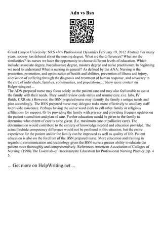 Adn vs Bsn
Grand Canyon University: NRS 430v Professional Dynamics February 19, 2012 Abstract For many
years, society has debated about the nursing degree. What are the differences? What are the
similarities? As nurses we have the opportunity to choose different levels of education. Which
include: associate degree, baccalaureate degree, masters degree and nurse practitioner. In beginning
we need to understand What is nursing in general? As defined by the ANA: Nursing is the
protection, promotion, and optimization of health and abilities, prevention of illness and injury,
alleviation of suffering through the diagnosis and treatment of human response, and advocacy in
the care of individuals, families, communities, and populations.... Show more content on
Helpwriting.net ...
The ADN prepared nurse may focus solely on the patient care and may also feel unable to assist
the family with their needs. They would review code status and resume care. (i.e. labs, IV
fluids, CXR etc.) However, the BSN prepared nurse may identify the family s unique needs and
plan accordingly. The BSN prepared nurse may delegate tasks more effectively to ancillary staff
to provide assistance. Perhaps having the aid or ward clerk to call other family or religious
affiliations for support. Or by providing the family with privacy and providing frequent updates on
the patient s condition and plan of care. Further education would be given to the family to
determine what extent of care is to be given. (I.e. maximum care or palliative care). The
determination would contribute to the entirety of knowledge needed and education provided. The
actual bedside competency difference would not be profound in this situation, but the entire
experience for the patient and/or the family can be improved as well as quality of life. Patient
education is also on the forefront of the BSN prepared nurse. More education and training in
regards to communication and technology gives the BSN nurse a greater ability to educate the
patient more thoroughly and comprehensively. References American Association of Colleges of
Nursing. (1998).The Essentials of Baccalaureate Education for Professional Nursing Practice, pp. 4
5.
... Get more on HelpWriting.net ...
 