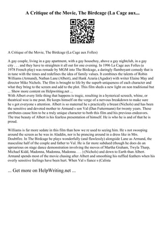 A Critique of the Movie, The Birdcage (La Cage aux...
A Critique of the Movie, The Birdcage (La Cage aux Folles)
A gay couple, living in a gay apartment, with a gay houseboy, above a gay nightclub, in a gay
city . . . and they have to straighten it all out for one evening. In 1996 La Cage aux Folles (a
1978 French play) was remade by MGM into The Birdcage, a daringly flamboyant comedy that is
in tune with the times and redefines the idea of family values. It combines the talents of Robin
Williams (Armand), Nathan Lane (Albert), and Hank Azaria (Agador) with writer Elaine May and
director Mike Nichols. The film is brought to life by the superb uniqueness of each character and
what they bring to the screen and add to the plot. This film sheds a new light on non traditional but
... Show more content on Helpwriting.net ...
With Albert every little thing that happens is tragic, resulting in a hysterical screech, whine, or
theatrical woe is me pout. He keeps himself on the verge of a nervous breakdown to make sure
he s got everyone s attention. Albert is so maternal he s practically a breast (Nichols) and has been
the sensitive and devoted mother to Armand s son Val (Dan Futtermann) for twenty years. These
attributes cause him to be a truly unique character to both this film and his previous endeavors.
The true beauty of Albert is his fearless presentation of himself. He is who he is and of that he is
proud.
Williams is far more sedate in this film than how we re used to seeing him. He s not swooping
around the screen as he was in Aladdin, nor is he prancing around in a dress like in Mrs.
Doubtfire. In The Birdcage he plays wonderfully (and flawlessly) alongside Lane as Armand, the
masculine half of the couple and father to Val. He is far more subdued (though he does do an
uproarious on stage dance demonstration involving the moves of Martha Graham, Twyla Tharp,
Michael Kidd, Madonna, Madonna, Madonna . . . ) (Nichols) and down to Earth than Albert.
Armand spends most of the movie chasing after Albert and smoothing his ruffled feathers when his
overly sensitive feelings have been hurt. When Val s fiance s (Calista
... Get more on HelpWriting.net ...
 