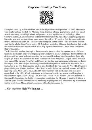 Keep Your Head Up Case Study
Keep your Head Up It all started in Chino Hills High School on September 12, 2012, Three men
want to play college football for Alabama State. Carr is a talented quarterback, Mack was an All
American coming out of high school and prospect to be a top Linebacker in College. Also,
Cooper is in the All American team and top three receiver in the state. But, Cooper is going into
his senior year and has to wait one more season for college. We need to find the opportunities to
enter Alabama state said Carr I still have one more year, so that shows I still have more time to
wait for the scholarships Cooper voice. All 3 students applied to Alabama State hoping their grades
and season states would approve them all to play together in the same... Show more content on
Helpwriting.net ...
The Raiders had number fourth pick. Two quarterbacks were taken the top two, next a DE was
taken and the Raiders knew who to pick up and Cooper was taken. Cooper just destroyed the best
defence with his speed and route running. No one was able to keep him clamped and that s why
cooper got picked 4th overall in the draft. Home sweet home whispered Cooper. I m so proud of
you! gasped The parents. Now Carr and Cooper are the best quarterback and wide receiver duo in
the league, Also, Mack is just destroying in the linebacker position and has the best states for a
linebacker in his first three seasons. Mack is a 2x Pro Bowl, 2x First team All Pro, NFL Defensive
player of the year. Cooper, is also a 2x Pro Bowl as well, He has back to back seasons with 1000+
receiving yards.Also, Carr is having Hall Of Fame numbers with the Raiders and is an elite
quarterback is the NFL. We all just needed to believe and one day we would be able to play in
the same team again. Mack Crying. The 2016 2017 season for the Raiders Carr took the team to
the playoffs. Something the Raiders organization couldn t do for 14 years. It was the first time in
fourteen years that the Raiders have not made any playoff games and it became a big achievement
for the whole team. Mack Attack became one of the best nickname for
... Get more on HelpWriting.net ...
 