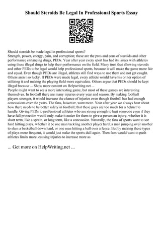 Should Steroids Be Legal In Professional Sports Essay
Should steroids be made legal in professional sports?
Strength, power, energy, pain, and corruption; these are the pros and cons of steroids and other
performance enhancing drugs, PEDs. Year after year every sport has had its issues with athletes
using these illegal drugs to help their performance on the field. Many trust that allowing steroids
and other PEDs to be legal would help professional sports, because it will make the game more fair
and equal. Even though PEDs are illegal, athletes still find ways to use them and not get caught.
Others aren t so lucky. If PEDs were made legal, every athlete would have his or her option of
utilizing it and making the playing field more equivalate. Others argue that PEDs should be kept
illegal because ... Show more content on Helpwriting.net ...
People might want to see a more interesting game, but most of these games are interesting
themselves. In football there are many injuries every year and season. By making football
players stronger, it would increase the chance of injuries even though football has had enough
concussions over the years. The fans, however, want more. Year after year we always hear about
how there needs to be better safety in football; that these guys are too much for a helmet to
handle. Giving PEDs to professional athletes who are strong enough to hurt someone even if they
have full protection would only make it easier for them to give a person an injury, whether it is
short term, like a sprain, or long term, like a concussion. Naturally, the fans of sports want to see
hard hitting plays, whether it be one man tackling another player hard, a man jumping over another
to slam a basketball down hard, or one man hitting a ball over a fence. But by making these types
of plays more frequent, it would just make the sports dull again. Then fans would want to push
athletes limits more, causing injuries to increase more as
... Get more on HelpWriting.net ...
 