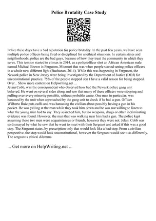 Police Brutality Case Study
Police these days have a bad reputation for police brutality. In the past few years, we have seen
multiple police officers being fired or disciplined for unethical situations. In certain states and
neighborhoods, police are the bad guys, because of how they treat the community in which they
serve. This tension started to climax in 2014, as a policeofficer shot an African American male
named Michael Brown in Ferguson, Missouri that was when people started seeing police officers
in a whole new different light (Buchanan, 2014). While this was happening in Ferguson, the
Newark police in New Jersey were being investigated by the Department of Justice (DOJ) for
unconstitutional practice. 75% of the people stopped don t have a valid reason for being stopped.
Over... Show more content on Helpwriting.net ...
Jelani Cobb, was the correspondent who observed how bad the Newark police gang unit
behaved. He went on several rides along and saw that many of these officers were stopping and
pulling over every minority possible, without probable cause. One man in particular, was
harassed by the unit when approached by the gang unit to check if he had a gun. Officer
Wilberto Ruiz puts cuffs and was harassing the civilian about possibly having a gun in his
pocket. He was yelling at the man while they took him down and he was not willing to listen to
what the young man had to say. They searched him, but no weapons, drugs or other incriminating
evidence was found. However, the man that was walking near him had a gun. The police kept
assuming these two men were acquaintances or friends, however they were not. Jelani Cobb was
so dismayed by what he saw that he went to meet with their Sergeant and asked if this was a good
stop. The Sergeant states, by prescription only that would look like a bad stop. From a civilian
perspective, the stop would look unconstitutional, however the Sergeant would see it as differently.
The sergeant s ethical dilemma
... Get more on HelpWriting.net ...
 