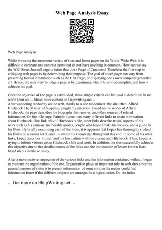 Web Page Analysis Essay
Web Page Analysis
While browsing the enormous variety of sites and home pages on the World Wide Web, it is
difficult to compare and contrast items that do not have anything in common. How can we say
the Wall Street Journal page is better than Joe s Page of Craziness? Therefore the first step in
critiquing web pages is by determining their purpose. The goal of a web page can vary from
presenting factual information such as the CIA Page, or displaying one s own computer generated
art. Hence, the only way to judge a page is by examining what it tries to accomplish, and how it
achieves its goal.
Once the objective of the page is established, three simple criteria can be used to determine its net
worth (pun not ... Show more content on Helpwriting.net ...
After wandering randomly on the web, thanks to a site randomizer, the site titled, Alfred
Hitchcock The Master of Suspense, caught my attention. Based on the works of Alfred
Hitchcock, the page describes his biography, his movies, and other sources of related
information. On the title page, Patricio Lopez lists many different links to more information
about Hitchcock. One link tells of Hitchcock s life, other links describe trivial aspects of his
work such as his cameos, memorable quotes, people who helped make his movies, and a guide to
his films. By briefly examining each of the links, it is apparent that Lopez has thoroughly studied
his films (on a casual level) and illustrates his knowledge throughout this site. In some of his other
links, Lopez describes himself and his fascination with the cinema and Hitchcock. Thus, Lopez is
trying to inform visitors about Hitchcock s life and work. In addition, the site successfully achieves
this objective due to the detailed nature of the links and the introduction of lesser known facts,
based on his intensive study.
After a more incisive inspection of the various links and the information contained within, I began
to evaluate the organization of the site. Organization plays an important role in web sites since the
general purpose of a site is to present information of some sort, so the reader could find
information faster if the different subjects are arranged in a logical order. On the index
... Get more on HelpWriting.net ...
 