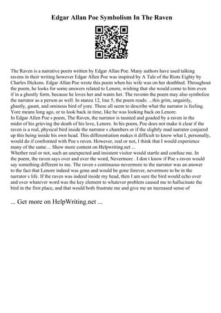 Edgar Allan Poe Symbolism In The Raven
The Raven is a narrative poem written by Edgar Allan Poe. Many authors have used talking
ravens in their writing however Edgar Allen Poe was inspired by A Tale of the Riots Eighty by
Charles Dickens. Edgar Allan Poe wrote this poem when his wife was on her deathbed. Throughout
the poem, he looks for some answers related to Lenore, wishing that she would come to him even
if in a ghostly form, because he loves her and wants her. The ravenin the poem may also symbolize
the narrator as a person as well. In stanza 12, line 5, the poem reads: ...this grim, ungainly,
ghastly, gaunt, and ominous bird of yore. These all seem to describe what the narrator is feeling.
Yore means long ago, or to look back in time, like he was looking back on Lenore.
In Edgar Allen Poe s poem, The Raven, the narrator is taunted and goaded by a raven in the
midst of his grieving the death of his love, Lenore. In his poem, Poe does not make it clear if the
raven is a real, physical bird inside the narrator s chambers or if the slightly mad narrator conjured
up this being inside his own head. This differentiation makes it difficult to know what I, personally,
would do if confronted with Poe s raven. However, real or not, I think that I would experience
many of the same ... Show more content on Helpwriting.net ...
Whether real or not, such an unexpected and insistent visitor would startle and confuse me. In
the poem, the raven says over and over the word, Nevermore . I don t know if Poe s raven would
say something different to me. The raven s continuous nevermore to the narrator was an answer
to the fact that Lenore indeed was gone and would be gone forever, nevermore to be in the
narrator s life. If the raven was indeed inside my head, then I am sure the bird would echo over
and over whatever word was the key element to whatever problem caused me to hallucinate the
bird in the first place, and that would both frustrate me and give me an increased sense of
... Get more on HelpWriting.net ...
 