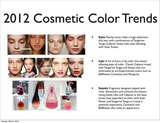 2012 Cosmetic Color Trends
                      •   Eyes: Peachy tones make a huge statement
                          this year with combinations of Tangerine
                          Tango, Cabaret, Sweet Lilac even blending
                          with Solar Power.




                      •   Lips: A lot of focus in lip color this season
                          allowing pops of color. Classic Cabaret mixed
                          with Tangerine Tango, and Sweet Lilac are
                          embrassed as are Experimental colors such as
                          Bellﬂower, Cockatoo, and Margarita.




                      •   Scents: Fragrance designers played with
                          color dimensions and contrast this season.
                          Using Sweet Lilac and Cabaret as the base
                          tones, they expanded on them with Solar
                          Power and Tangerine Tango to create a
                          powerful experience. Cockatoo and
                          Bellﬂower also make an appearance.



Sunday, May 6, 2012
 