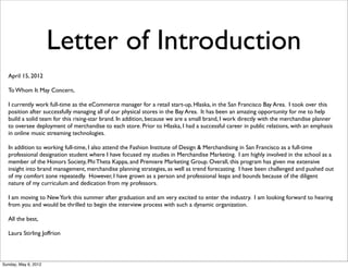 Letter of Introduction
  April 15, 2012

  To Whom It May Concern,

  I currently work full-time as the eCommerce manager for a retail start-up, Hlaska, in the San Francisco Bay Area. I took over this
  position after successfully managing all of our physical stores in the Bay Area. It has been an amazing opportunity for me to help
  build a solid team for this rising-star brand. In addition, because we are a small brand, I work directly with the merchandise planner
  to oversee deployment of merchandise to each store. Prior to Hlaska, I had a successful career in public relations, with an emphasis
  in online music streaming technologies.

  In addition to working full-time, I also attend the Fashion Institute of Design & Merchandising in San Francisco as a full-time
  professional designation student where I have focused my studies in Merchandise Marketing. I am highly involved in the school as a
  member of the Honors Society, Phi Theta Kappa, and Premiere Marketing Group. Overall, this program has given me extensive
  insight into brand management, merchandise planning strategies, as well as trend forecasting. I have been challenged and pushed out
  of my comfort zone repeatedly. However, I have grown as a person and professional leaps and bounds because of the diligent
  nature of my curriculum and dedication from my professors.

  I am moving to New York this summer after graduation and am very excited to enter the industry. I am looking forward to hearing
  from you and would be thrilled to begin the interview process with such a dynamic organization.

  All the best,

  Laura Stirling Joffrion




Sunday, May 6, 2012
 