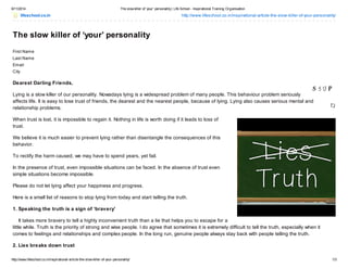 6/11/2014 The slow killer of ‘your’ personality| Life School - Inspirational Training Organisation
http://www.lifeschool.co.in/inspirational-article-the-slow-killer-of-your-personality/ 1/3
lifeschool.co.in http://www.lifeschool.co.in/inspirational-article-the-slow-killer-of-your-personality/
The slow killer of ‘your’ personality
First Name
Last Name
Email
City
Dearest Darling Friends,
Lying is a slow killer of our personality. Nowadays lying is a widespread problem of many people. This behaviour problem seriously
affects life. It is easy to lose trust of friends, the dearest and the nearest people, because of lying. Lying also causes serious mental and
relationship problems.
When trust is lost, it is impossible to regain it. Nothing in life is worth doing if it leads to loss of
trust.
We believe it is much easier to prevent lying rather than disentangle the consequences of this
behavior.
To rectify the harm caused, we may have to spend years, yet fail.
In the presence of trust, even impossible situations can be faced. In the absence of trust even
simple situations become impossible.
Please do not let lying affect your happiness and progress.
Here is a small list of reasons to stop lying from today and start telling the truth.
1. Speaking the truth is a sign of ‘bravery’
It takes more bravery to tell a highly inconvenient truth than a lie that helps you to escape for a
little while. Truth is the priority of strong and wise people. I do agree that sometimes it is extremely difficult to tell the truth, especially when it
comes to feelings and relationships and complex people. In the long run, genuine people always stay back with people telling the truth.
2. Lies breaks down trust
 