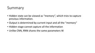 Summary
• Hidden state can be viewed as “memory”, which tries to capture
previous information.
• Output is determined by current input and all the “memory”
• Hidden stage cannot capture all the information
• Unlike CNN, RNN shares the same parameters W
 