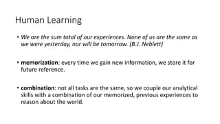 • We are the sum total of our experiences. None of us are the same as
we were yesterday, nor will be tomorrow. (B.J. Neblett)
• memorization: every time we gain new information, we store it for
future reference.
• combination: not all tasks are the same, so we couple our analytical
skills with a combination of our memorized, previous experiences to
reason about the world.
Human Learning
 