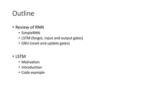 Outline
• Review of RNN
• SimpleRNN
• LSTM (forget, input and output gates)
• GRU (reset and update gates)
• LSTM
• Motivation
• Introduction
• Code example
 