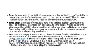 • Sample may refer to individual training examples. A “batch_size” variable is
hence the count of samples you sent to the neural network. That is, how
many different examples you feed at once to the neural network.
• Time Steps are ticks of time. It is how long in time each of your samples
are. For example, a sample can contain 128 time steps, where each time
steps could be a 30th of a second for signal processing. In Natural Language
Processing (NLP), a time step may be associated with a character, a word,
or a sentence, depending on the setup.
• Features are simply the number of dimensions we feed at each time steps.
For example in NLP, a word could be represented by 300 features
using word2vec. In the case of signal processing, let’s pretend that your
signal is 3D. That is, you have a X, a Y and a Z signal, such as an
accelerometer’s measurements on each axis. This means you would have
3 features sent at each time step for each sample.
 