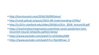 • http://harinisuresh.com/2016/10/09/lstms/
• http://colah.github.io/posts/2015-08-Understanding-LSTMs/
• http://cs231n.stanford.edu/slides/2018/cs231n_2018_lecture10.pdf
• https://machinelearningmastery.com/time-series-prediction-lstm-
recurrent-neural-networks-python-keras/
• https://www.youtube.com/watch?v=xCGidAeyS4M
• https://www.youtube.com/watch?v=rTqmWlnwz_0
 