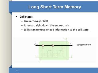 Long Short Term Memory
• Cell state:
– Like a conveyor belt
– It runs straight down the entire chain
– LSTM can remove or add information to the cell state
15
Long memory
 