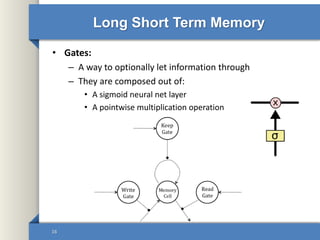 Long Short Term Memory
• Gates:
– A way to optionally let information through
– They are composed out of:
• A sigmoid neural net layer
• A pointwise multiplication operation
16
 