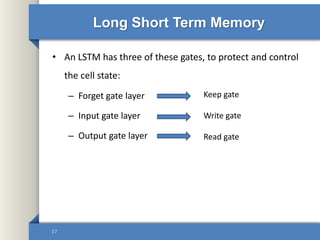 Long Short Term Memory
• An LSTM has three of these gates, to protect and control
the cell state:
– Forget gate layer
– Input gate layer
– Output gate layer
17
Keep gate
Write gate
Read gate
 