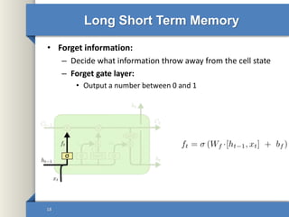 Long Short Term Memory
• Forget information:
– Decide what information throw away from the cell state
– Forget gate layer:
• Output a number between 0 and 1
18
 