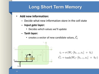 Long Short Term Memory
• Add new information:
– Decide what new information store in the cell state
– Input gate layer:
• Decides which values we’ll update
– Tanh layer:
• creates a vector of new candidate values, 𝐶𝑡
19
 