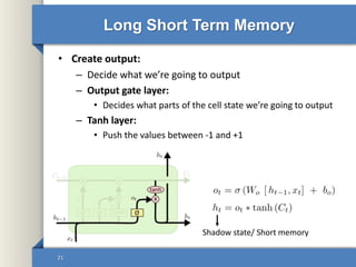 Long Short Term Memory
• Create output:
– Decide what we’re going to output
– Output gate layer:
• Decides what parts of the cell state we’re going to output
– Tanh layer:
• Push the values between -1 and +1
21
Shadow state/ Short memory
 