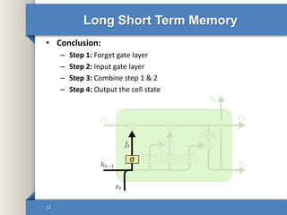 Long Short Term Memory
• Conclusion:
– Step 1: Forget gate layer
– Step 2: Input gate layer
– Step 3: Combine step 1 & 2
– Step 4: Output the cell state
22
 