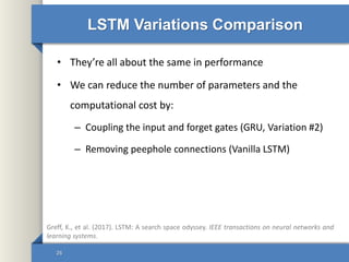 LSTM Variations Comparison
• They’re all about the same in performance
• We can reduce the number of parameters and the
computational cost by:
– Coupling the input and forget gates (GRU, Variation #2)
– Removing peephole connections (Vanilla LSTM)
26
Greff, K., et al. (2017). LSTM: A search space odyssey. IEEE transactions on neural networks and
learning systems.
 