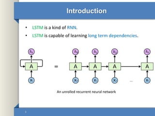 Introduction
• LSTM is a kind of RNN.
• LSTM is capable of learning long term dependencies.
3
An unrolled recurrent neural network
ℎ 𝑡 ℎ0 ℎ1 ℎ2 ℎ 𝑡
 