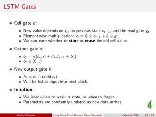 LSTM Gates
Cell gate c:
New value depends on ft, its previous state ct−1, and the read gate gt.
Element-wise multiplication: ct = ft ct−1 + it gt.
We can learn whether to store or erase the old cell value.
Output gate o:
ot = σ(θxoxt + θhoht−1 + bo)
ot ∈ (0, 1)
New output gate h:
ht = ot tanh(ct)
Will be fed as input into next block.
Intuition:
We learn when to retain a state, or when to forget it.
Parameters are constantly updated as new data arrives.
Ralph Schlosser Long Short Term Memory Neural Networks February 2018 10 / 18
 