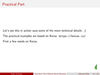 Practical Part
Let’s see this in action sans some of the more technical details. ;)
The practical examples are based on Keras: https://keras.io/
First a few words on Keras.
Ralph Schlosser Long Short Term Memory Neural Networks February 2018 11 / 18
 