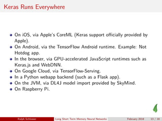 Keras Runs Everywhere
On iOS, via Apple’s CoreML (Keras support oﬃcially provided by
Apple).
On Android, via the TensorFlow Android runtime. Example: Not
Hotdog app.
In the browser, via GPU-accelerated JavaScript runtimes such as
Keras.js and WebDNN.
On Google Cloud, via TensorFlow-Serving.
In a Python webapp backend (such as a Flask app).
On the JVM, via DL4J model import provided by SkyMind.
On Raspberry Pi.
Ralph Schlosser Long Short Term Memory Neural Networks February 2018 13 / 18
 