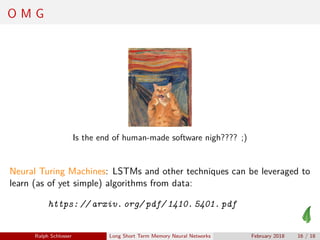 O M G
Is the end of human-made software nigh???? ;)
Neural Turing Machines: LSTMs and other techniques can be leveraged to
learn (as of yet simple) algorithms from data:
https: // arxiv. org/ pdf/ 1410. 5401. pdf
Ralph Schlosser Long Short Term Memory Neural Networks February 2018 16 / 18
 