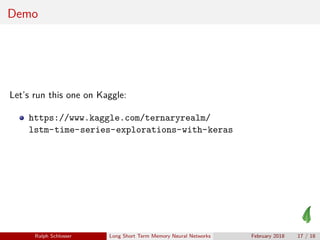Demo
Let’s run this one on Kaggle:
https://www.kaggle.com/ternaryrealm/
lstm-time-series-explorations-with-keras
Ralph Schlosser Long Short Term Memory Neural Networks February 2018 17 / 18
 