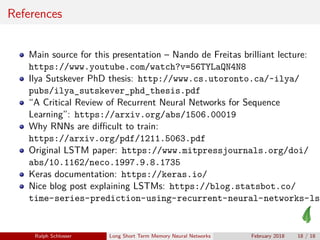 References
Main source for this presentation – Nando de Freitas brilliant lecture:
https://www.youtube.com/watch?v=56TYLaQN4N8
Ilya Sutskever PhD thesis: http://www.cs.utoronto.ca/~ilya/
pubs/ilya_sutskever_phd_thesis.pdf
“A Critical Review of Recurrent Neural Networks for Sequence
Learning”: https://arxiv.org/abs/1506.00019
Why RNNs are diﬃcult to train:
https://arxiv.org/pdf/1211.5063.pdf
Original LSTM paper: https://www.mitpressjournals.org/doi/
abs/10.1162/neco.1997.9.8.1735
Keras documentation: https://keras.io/
Nice blog post explaining LSTMs: https://blog.statsbot.co/
time-series-prediction-using-recurrent-neural-networks-lst
Ralph Schlosser Long Short Term Memory Neural Networks February 2018 18 / 18
 