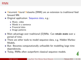 RNN
Recurrent Neural Networks (RNN) are an extension to traditional feed
forward NN.
Original application: Sequence data, e.g.:
Music, video
Words in a sentence
Financial data
Image patterns
Main advantage over traditional (D)NNs: Can retain state over a
period of time.
There are other tools to model sequence data, e.g. Hidden Markov
Models.
But: Becomes computationally unfeasible for modelling large time
dependencies.
Today, RNNs often outperform classical sequence models.
Ralph Schlosser Long Short Term Memory Neural Networks February 2018 3 / 18
 