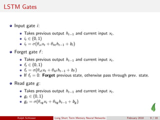 LSTM Gates
Input gate i:
Takes previous output ht−1 and current input xt.
it ∈ (0, 1)
it = σ(θxi xt + θhtht−1 + bi )
Forget gate f :
Takes previous output ht−1 and current input xt.
ft ∈ (0, 1)
ft = σ(θxf xt + θhf ht−1 + bf )
If ft = 0: Forget previous state, otherwise pass through prev. state.
Read gate g:
Takes previous output ht−1 and current input xt.
gt ∈ (0, 1)
gt = σ(θxg xt + θhg ht−1 + bg )
Ralph Schlosser Long Short Term Memory Neural Networks February 2018 9 / 18
 