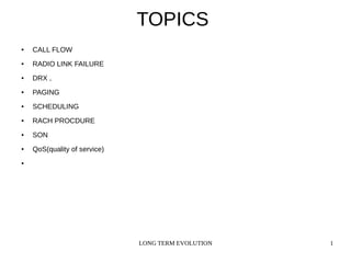 LONG TERM EVOLUTION 1
TOPICS
● CALL FLOW
● RADIO LINK FAILURE
● DRX ,
● PAGING
● SCHEDULING
● RACH PROCDURE
● SON
● QoS(quality of service)
●
 