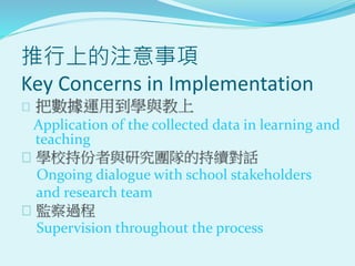 推行上的注意事項
Key Concerns in Implementation
 把數據運用到學與教上
Application of the collected data in learning and
teaching
 學校持份者與研究團隊的持續對話
Ongoing dialogue with school stakeholders
and research team
 監察過程
Supervision throughout the process
 