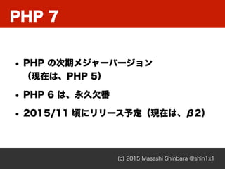 PHP 7
(c) 2015 Masashi Shinbara @shin1x1
• PHP の次期メジャーバージョン 
（現在は、PHP 5）
• PHP 6 は、永久欠番
• 2015/11 頃にリリース予定（現在は、β2）
 