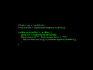 File directory = new File(dir);
File[] textFiles = directory.listFiles(new TextFiles());

for (File probableMatch : textFiles) {
   String text = readText(probableMatch);
   if (text.matches(".*" + Pattern.quote(term) + ".*")) {
       filesWithMatches.add(probableMatch.getAbsolutePath());
   }
}
 