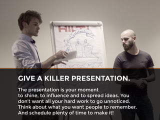 The presentation is your moment
to shine, to influence and to spread ideas. You
don’t want all your hard work to go unnoticed.
Think about what you want people to remember.
And schedule plenty of time to make it!
GIVE A KILLER PRESENTATION.
 