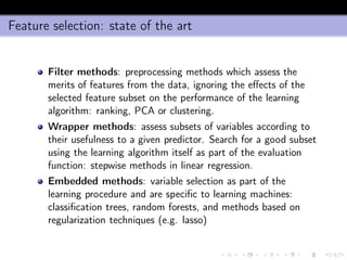 Feature selection: state of the art
Filter methods: preprocessing methods which assess the
merits of features from the data, ignoring the eﬀects of the
selected feature subset on the performance of the learning
algorithm: ranking, PCA or clustering.
Wrapper methods: assess subsets of variables according to
their usefulness to a given predictor. Search for a good subset
using the learning algorithm itself as part of the evaluation
function: stepwise methods in linear regression.
Embedded methods: variable selection as part of the
learning procedure and are speciﬁc to learning machines:
classiﬁcation trees, random forests, and methods based on
regularization techniques (e.g. lasso)
 