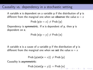 Causality vs. dependency in a stochastic setting
A variable x is dependent on a variable y if the distribution of y is
diﬀerent from the marginal one when we observe the value x = x
Prob {y|x = x} = Prob {y}
Dependency is symmetric. If x is dependent of y, then y is
dependent on x.
Prob {x|y = y} = Prob {x}
A variable x is a cause of a variable y if the distribution of y is
diﬀerent from the marginal one when we set the value x = x
Prob {y|set(x = x)} = Prob {y}
Causality is asymmetric:
Prob {x|set(y = y)} = Prob {x}
 