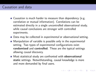 Causation and data
Causation is much harder to measure than dependency (e.g.
correlation or mutual information). Correlations can be
estimated directly in a single uncontrolled observational study,
while causal conclusions are stronger with controlled
experiments.
Data may be collected in experimental or observational setting.
Manipulation of variable is possible only in the experimental
setting. Two types of experimental conﬁgurations exist:
randomised and controlled. These are the typical settings
allowing causal discovery.
Most statistical study are confronted with observational
static settings. Notwithstanding, causal knowledge is more
and more demanded by ﬁnal users.
 