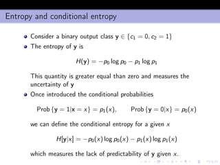 Entropy and conditional entropy
Consider a binary output class y ∈ {c1 = 0, c2 = 1}
The entropy of y is
H(y) = −p0 log p0 − p1 log p1
This quantity is greater equal than zero and measures the
uncertainty of y
Once introduced the conditional probabilities
Prob {y = 1|x = x} = p1(x), Prob {y = 0|x} = p0(x)
we can deﬁne the conditional entropy for a given x
H[y|x] = −p0(x) log p0(x) − p1(x) log p1(x)
which measures the lack of predictability of y given x.
 