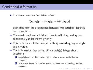 Conditional information
The conditional mutual information
I(x1; x2|y) = H(x1|y) − H(x1|x2, y)
quantiﬁes how the dependence between two variables depends
on the context.
The conditional mutual information is null iﬀ x1 and x2 are
conditionally independent given y.
This is the case of the example with x1 =reading, x2 =height
and y =age.
The information that a (set of) variable(s) brings about
another is
1 conditional on the context (i.e. which other variables are
known).
2 non monotone: it can increase or decrease according to the
context.
 