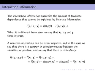 Interaction information
The interaction information quantiﬁes the amount of trivariate
dependence that cannot be explained by bivariate information.
I(x1; x2; y) = I(x1; y) − I(x1; y|x2).
When it is diﬀerent from zero, we say that x1, x2 and y
three-interact.
A non-zero interaction can be either negative, and in this case we
say that there is a synergy or complementarity between the
variables, or positive, and we say that there is redundancy.
I(x1; x2; y) = I(x1; y) − I(x1; y|x2) =
= I(x2; y) − I(x2; y|x1) = I(x1; x2) − I(x1; x2|y)
 