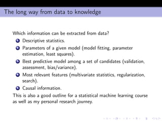 The long way from data to knowledge
Which information can be extracted from data?
1 Descriptive statistics.
2 Parameters of a given model (model ﬁtting, parameter
estimation, least squares).
3 Best predictive model among a set of candidates (validation,
assessment, bias/variance).
4 Most relevant features (multivariate statistics, regularization,
search).
5 Causal information.
This is also a good outline for a statistical machine learning course
as well as my personal research journey.
 