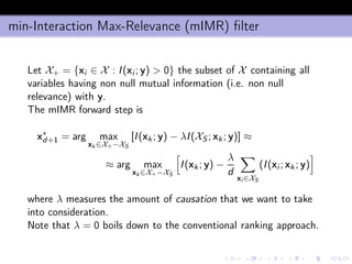 min-Interaction Max-Relevance (mIMR) ﬁlter
Let X+ = {xi ∈ X : I(xi ; y) > 0} the subset of X containing all
variables having non null mutual information (i.e. non null
relevance) with y.
The mIMR forward step is
x∗
d+1 = arg max
xk ∈X+−XS
[I(xk; y) − λI(XS; xk ; y)] ≈
≈ arg max
xk ∈X+−XS
I(xk ; y) −
λ
d
xi ∈XS
(I(xi ; xk ; y)
where λ measures the amount of causation that we want to take
into consideration.
Note that λ = 0 boils down to the conventional ranking approach.
 