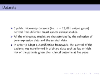 Datasets
6 public microarray datasets (i.e., n = 13, 091 unique genes)
derived from diﬀerent breast cancer clinical studies.
All the microarray studies are characterized by the collection of
gene expression data and the survival data.
In order to adopt a classiﬁcation framework, the survival of the
patients was transformed in a binary class such as low or high
risk of the patients given their clinical outcome at ﬁve years
 